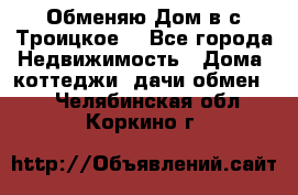 Обменяю Дом в с.Троицкое  - Все города Недвижимость » Дома, коттеджи, дачи обмен   . Челябинская обл.,Коркино г.